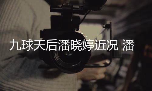 天后婷近婷考潘晓潘晓况 足转九球型时虑涉尚圈